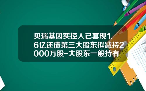 贝瑞基因实控人已套现1.6亿还债第三大股东拟减持2000万股-大股东一般持有多少股