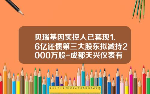 贝瑞基因实控人已套现1.6亿还债第三大股东拟减持2000万股-成都天兴仪表有限公司