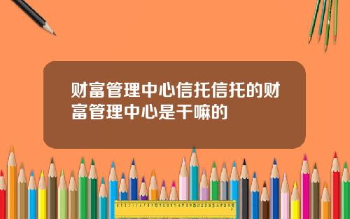 财富管理中心信托信托的财富管理中心是干嘛的