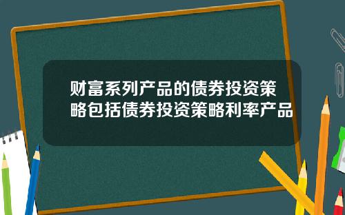 财富系列产品的债券投资策略包括债券投资策略利率产品