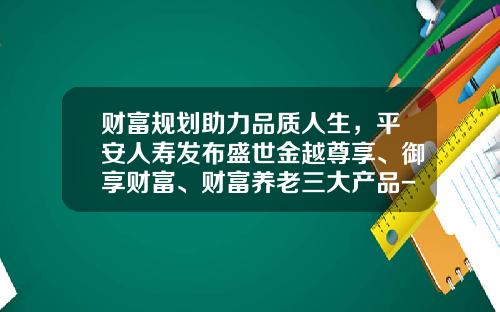 财富规划助力品质人生，平安人寿发布盛世金越尊享、御享财富、财富养老三大产品-团体意外险六类多少钱