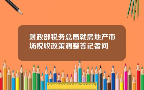 财政部税务总局就房地产市场税收政策调整答记者问