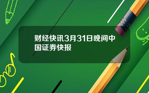 财经快讯3月31日晚间中国证券快报