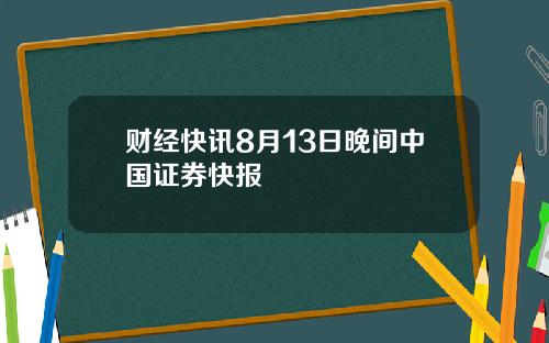 财经快讯8月13日晚间中国证券快报