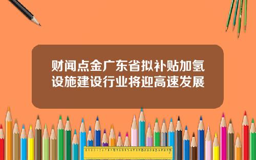 财闻点金广东省拟补贴加氢设施建设行业将迎高速发展