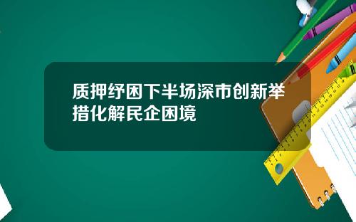 质押纾困下半场深市创新举措化解民企困境