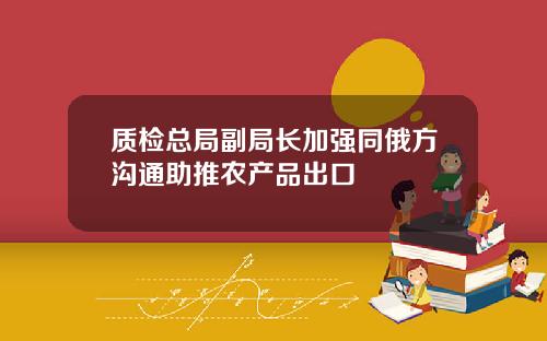 质检总局副局长加强同俄方沟通助推农产品出口