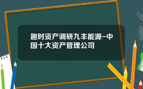 趣时资产调研九丰能源-中国十大资产管理公司