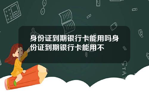 身份证到期银行卡能用吗身份证到期银行卡能用不