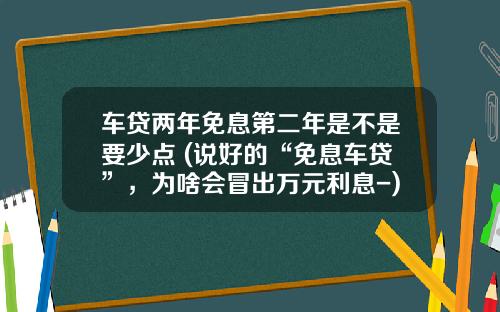 车贷两年免息第二年是不是要少点 (说好的“免息车贷”，为啥会冒出万元利息-)
