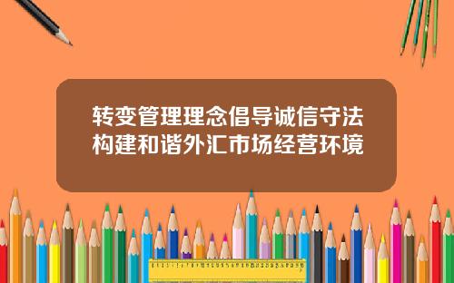 转变管理理念倡导诚信守法构建和谐外汇市场经营环境