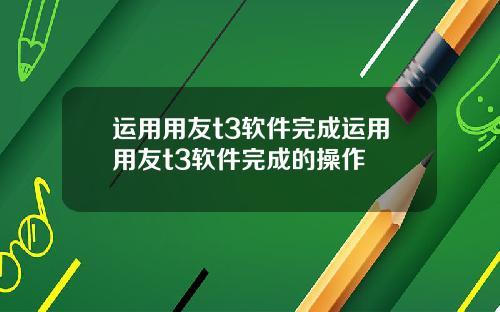 运用用友t3软件完成运用用友t3软件完成的操作