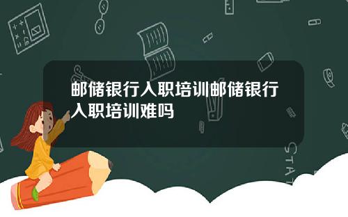 邮储银行入职培训邮储银行入职培训难吗