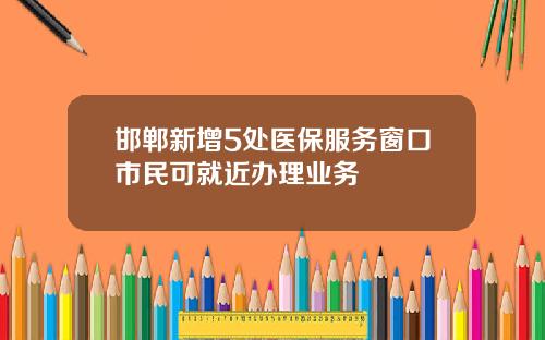 邯郸新增5处医保服务窗口市民可就近办理业务