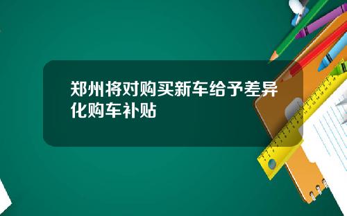 郑州将对购买新车给予差异化购车补贴