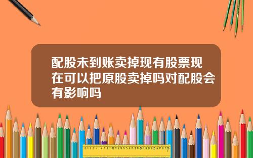 配股未到账卖掉现有股票现在可以把原股卖掉吗对配股会有影响吗