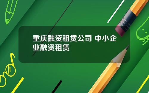 重庆融资租赁公司 中小企业融资租赁