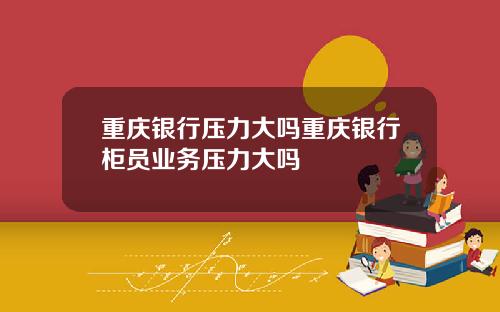 重庆银行压力大吗重庆银行柜员业务压力大吗