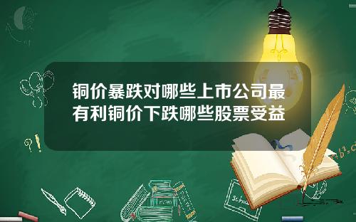 铜价暴跌对哪些上市公司最有利铜价下跌哪些股票受益