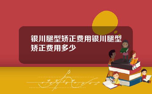 银川腿型矫正费用银川腿型矫正费用多少