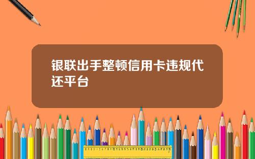 银联出手整顿信用卡违规代还平台