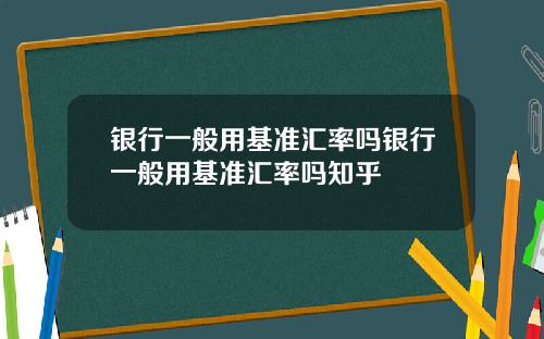 银行一般用基准汇率吗银行一般用基准汇率吗知乎