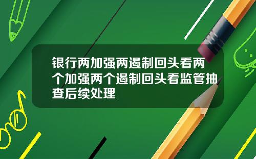 银行两加强两遏制回头看两个加强两个遏制回头看监管抽查后续处理