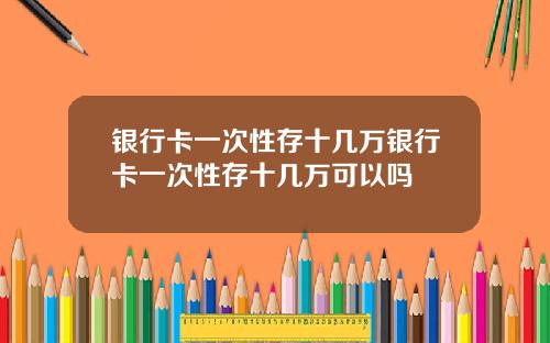 银行卡一次性存十几万银行卡一次性存十几万可以吗