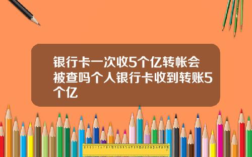 银行卡一次收5个亿转帐会被查吗个人银行卡收到转账5个亿