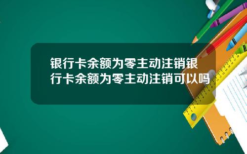 银行卡余额为零主动注销银行卡余额为零主动注销可以吗