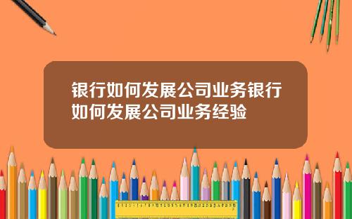银行如何发展公司业务银行如何发展公司业务经验