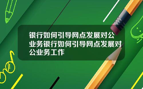 银行如何引导网点发展对公业务银行如何引导网点发展对公业务工作