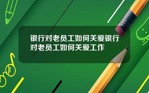银行对老员工如何关爱银行对老员工如何关爱工作