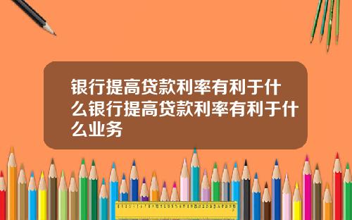 银行提高贷款利率有利于什么银行提高贷款利率有利于什么业务