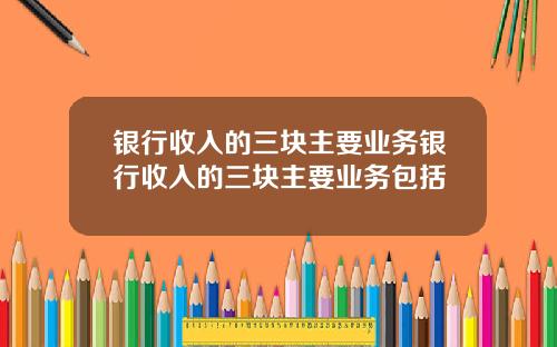 银行收入的三块主要业务银行收入的三块主要业务包括