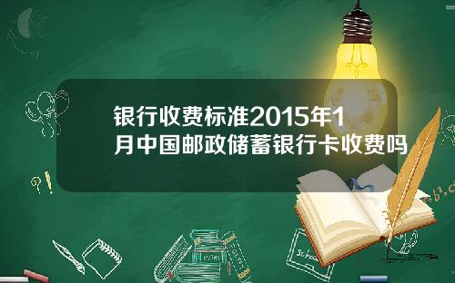 银行收费标准2015年1月中国邮政储蓄银行卡收费吗