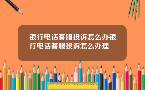 银行电话客服投诉怎么办银行电话客服投诉怎么办理