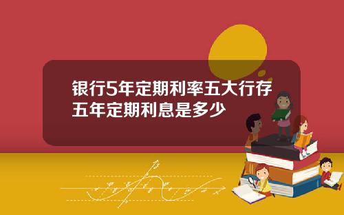 银行5年定期利率五大行存五年定期利息是多少