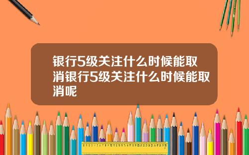 银行5级关注什么时候能取消银行5级关注什么时候能取消呢
