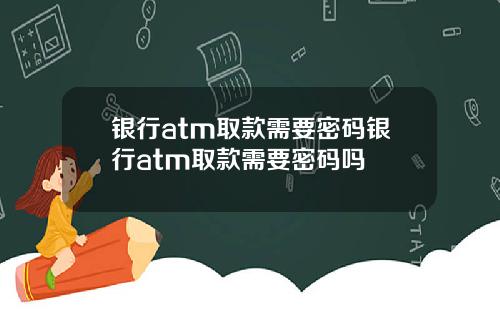 银行atm取款需要密码银行atm取款需要密码吗