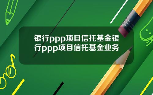 银行ppp项目信托基金银行ppp项目信托基金业务