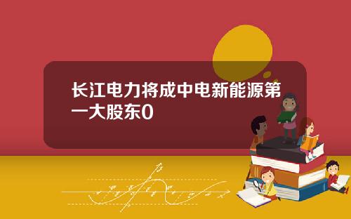 长江电力将成中电新能源第一大股东0