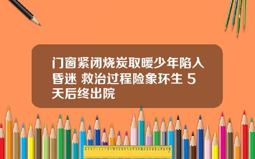 门窗紧闭烧炭取暖少年陷入昏迷 救治过程险象环生 5天后终出院