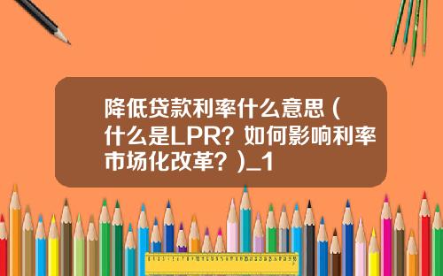 降低贷款利率什么意思 (什么是LPR？如何影响利率市场化改革？)_1