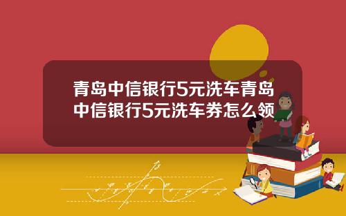 青岛中信银行5元洗车青岛中信银行5元洗车券怎么领