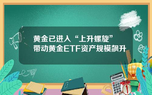 黄金已进入“上升螺旋” 带动黄金ETF资产规模飙升
