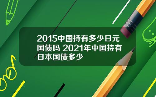 2015中国持有多少日元国债吗 2021年中国持有日本国债多少