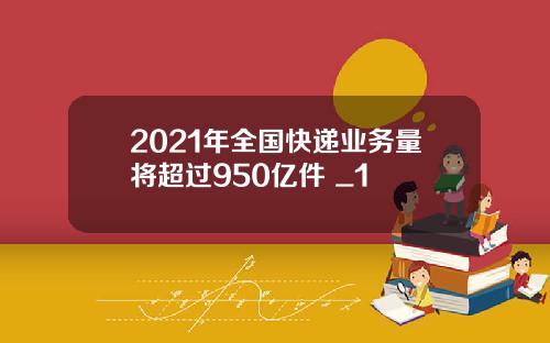 2021年全国快递业务量将超过950亿件 _1