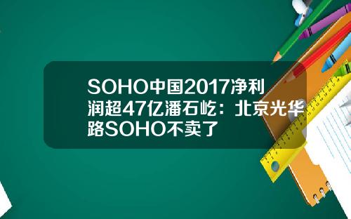 SOHO中国2017净利润超47亿潘石屹：北京光华路SOHO不卖了