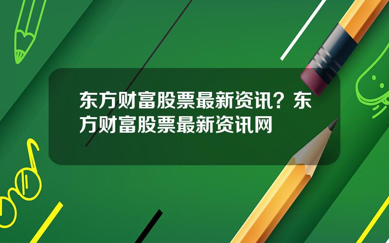 东方财富股票最新资讯？东方财富股票最新资讯网